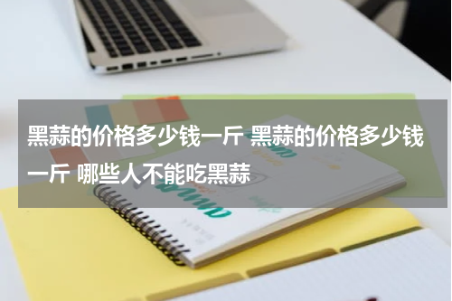 黑蒜的价格多少钱一斤 黑蒜的价格多少钱一斤 哪些人不能吃黑蒜