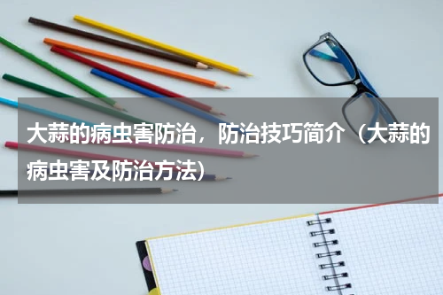 大蒜的病虫害防治，防治技巧简介（大蒜的病虫害及防治方法）