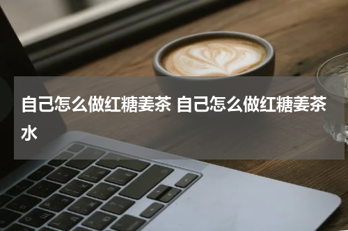 自己怎么做红糖姜茶 自己怎么做红糖姜茶水