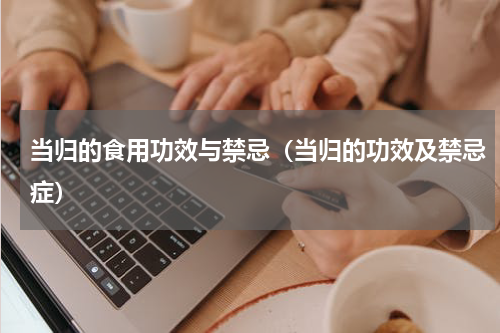当归的食用功效与禁忌（当归的功效及禁忌症）