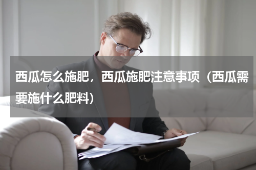 西瓜怎么施肥，西瓜施肥注意事项（西瓜需要施什么肥料）