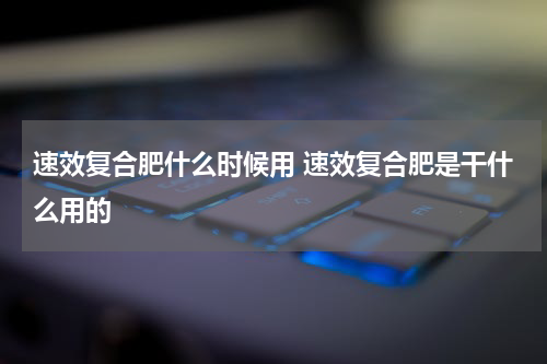 速效复合肥什么时候用 速效复合肥是干什么用的