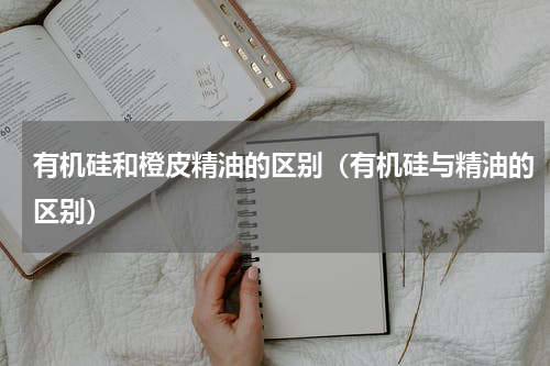 有机硅和橙皮精油的区别（有机硅与精油的区别）