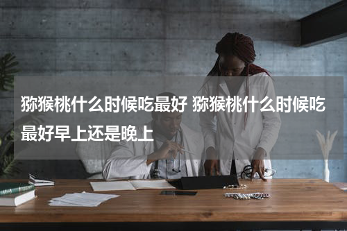 猕猴桃什么时候吃最好 猕猴桃什么时候吃最好早上还是晚上