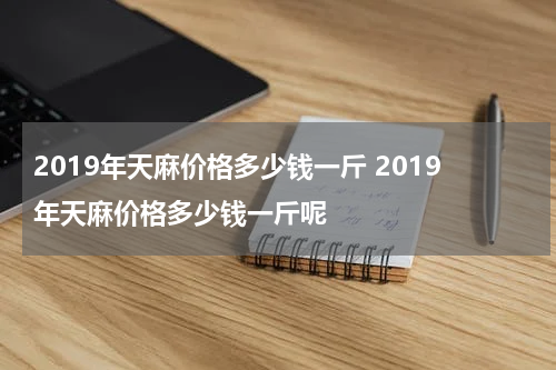 2019年天麻价格多少钱一斤 2019年天麻价格多少钱一斤呢