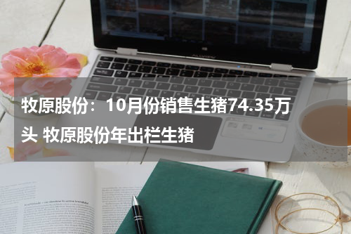 牧原股份：10月份销售生猪74.35万头 牧原股份年出栏生猪