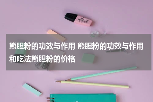 熊胆粉的功效与作用 熊胆粉的功效与作用和吃法熊胆粉的价格