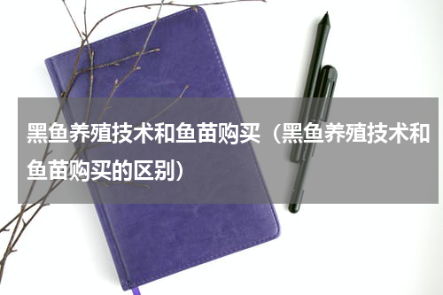 黑鱼养殖技术和鱼苗购买（黑鱼养殖技术和鱼苗购买的区别）