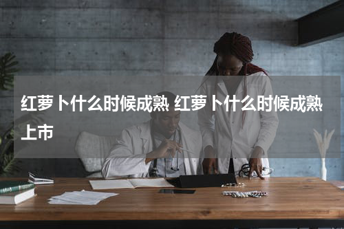 红萝卜什么时候成熟 红萝卜什么时候成熟上市