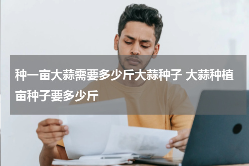 种一亩大蒜需要多少斤大蒜种子 大蒜种植亩种子要多少斤
