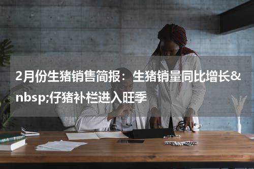 2月份生猪销售简报：生猪销量同比增长&nbsp;仔猪补栏进入旺季