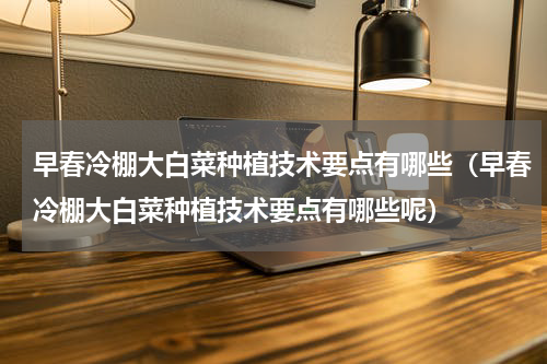 早春冷棚大白菜种植技术要点有哪些（早春冷棚大白菜种植技术要点有哪些呢）