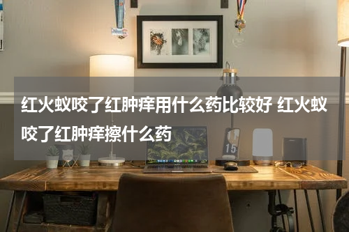 红火蚁咬了红肿痒用什么药比较好 红火蚁咬了红肿痒擦什么药