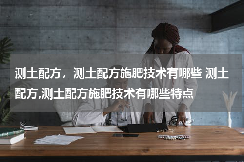 测土配方，测土配方施肥技术有哪些 测土配方,测土配方施肥技术有哪些特点