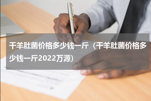 干羊肚菌价格多少钱一斤（干羊肚菌价格多少钱一斤2022万源）