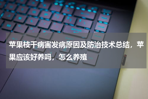苹果枝干病害发病原因及防治技术总结，苹果应该好养吗，怎么养殖