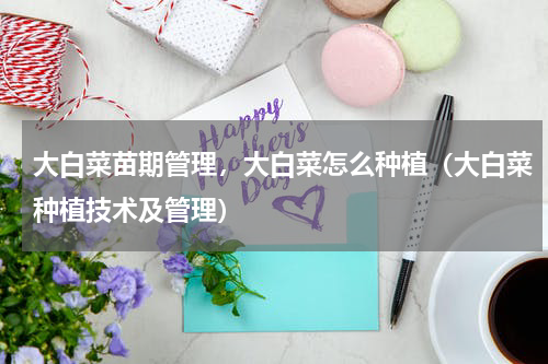 大白菜苗期管理，大白菜怎么种植（大白菜种植技术及管理）