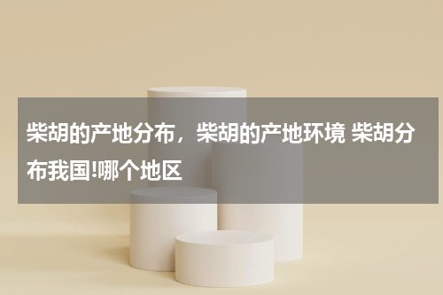 柴胡的产地分布，柴胡的产地环境 柴胡分布我国!哪个地区
