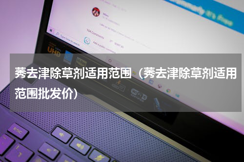 莠去津除草剂适用范围（莠去津除草剂适用范围批发价）