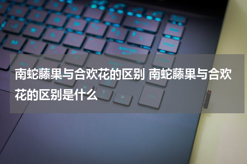 南蛇藤果与合欢花的区别 南蛇藤果与合欢花的区别是什么
