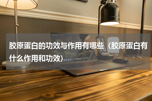 胶原蛋白的功效与作用有哪些（胶原蛋白有什么作用和功效）