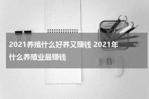2021养殖什么好养又赚钱 2021年什么养殖业最赚钱