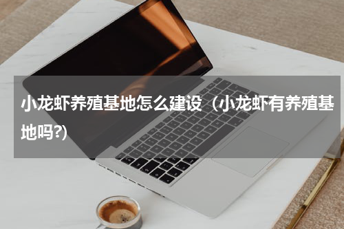 小龙虾养殖基地怎么建设（小龙虾有养殖基地吗?）