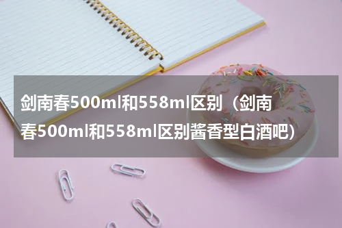 剑南春500ml和558ml区别（剑南春500ml和558ml区别酱香型白酒吧）