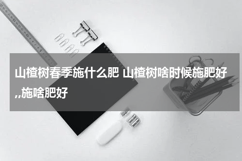 山楂树春季施什么肥 山楂树啥时候施肥好,,施啥肥好