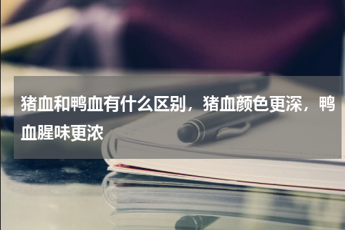 猪血和鸭血有什么区别，猪血颜色更深，鸭血腥味更浓
