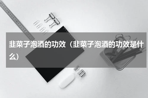 韭菜子泡酒的功效（韭菜子泡酒的功效是什么）