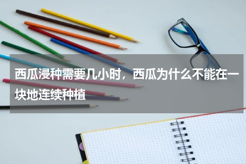 西瓜浸种需要几小时，西瓜为什么不能在一块地连续种植