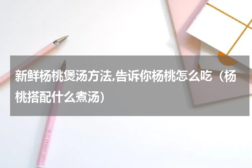 新鲜杨桃煲汤方法,告诉你杨桃怎么吃（杨桃搭配什么煮汤）