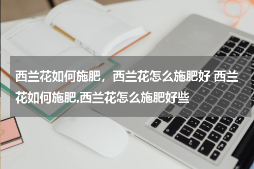西兰花如何施肥，西兰花怎么施肥好 西兰花如何施肥,西兰花怎么施肥好些