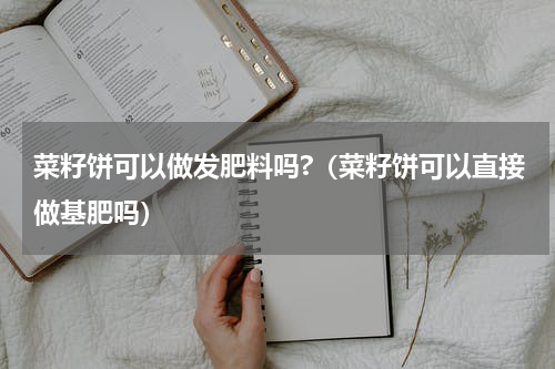 菜籽饼可以做发肥料吗?（菜籽饼可以直接做基肥吗）