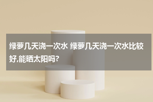 绿萝几天浇一次水 绿萝几天浇一次水比较好,能晒太阳吗?