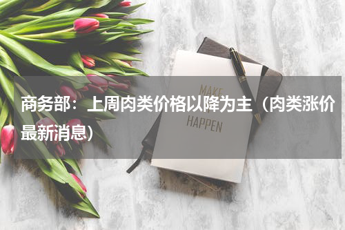 商务部：上周肉类价格以降为主（肉类涨价最新消息）