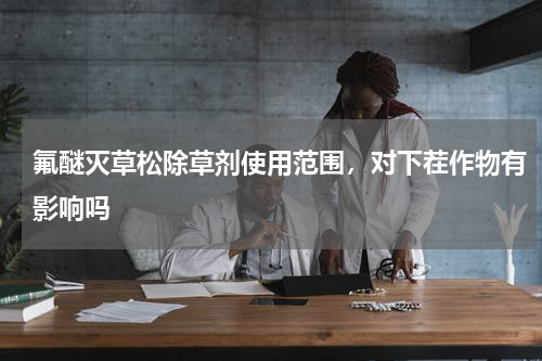 氟醚灭草松除草剂使用范围，对下茬作物有影响吗