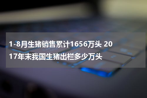 1-8月生猪销售累计1656万头 2017年末我国生猪出栏多少万头