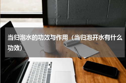 当归泡水的功效与作用（当归泡开水有什么功效）