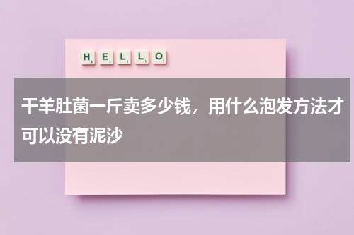 干羊肚菌一斤卖多少钱，用什么泡发方法才可以没有泥沙
