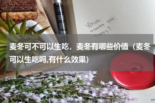 麦冬可不可以生吃，麦冬有哪些价值（麦冬可以生吃吗,有什么效果）
