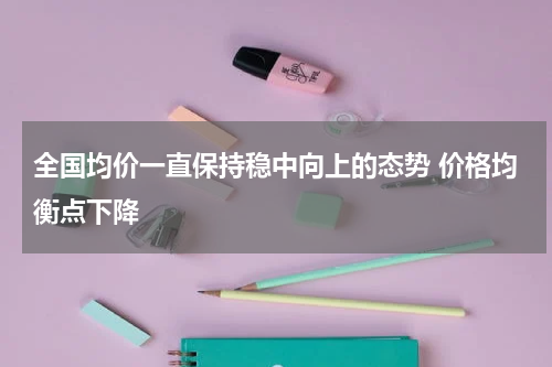 全国均价一直保持稳中向上的态势 价格均衡点下降