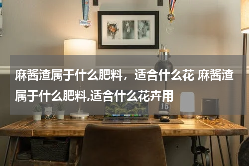 麻酱渣属于什么肥料，适合什么花 麻酱渣属于什么肥料,适合什么花卉用