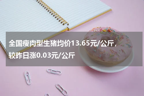 全国瘦肉型生猪均价13.65元/公斤，较昨日涨0.03元/公斤
