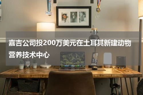 嘉吉公司投200万美元在土耳其新建动物营养技术中心