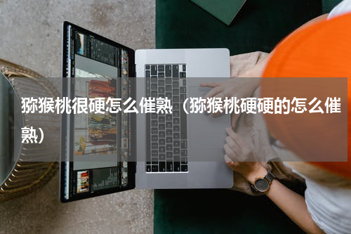 猕猴桃很硬怎么催熟（猕猴桃硬硬的怎么催熟）