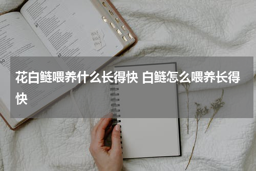 花白鲢喂养什么长得快 白鲢怎么喂养长得快