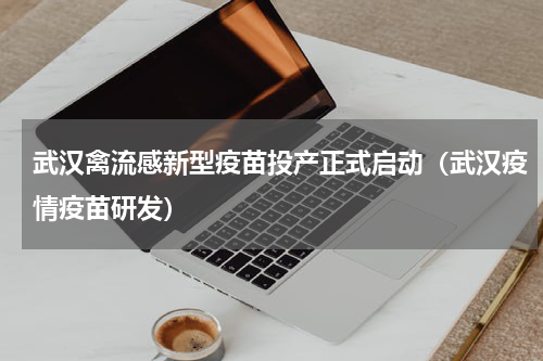 武汉禽流感新型疫苗投产正式启动（武汉疫情疫苗研发）