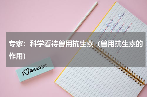 专家：科学看待兽用抗生素（兽用抗生素的作用）